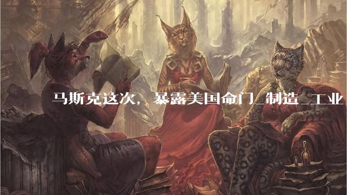 马斯克这次，暴露美国命门_制造_工业_芯片
