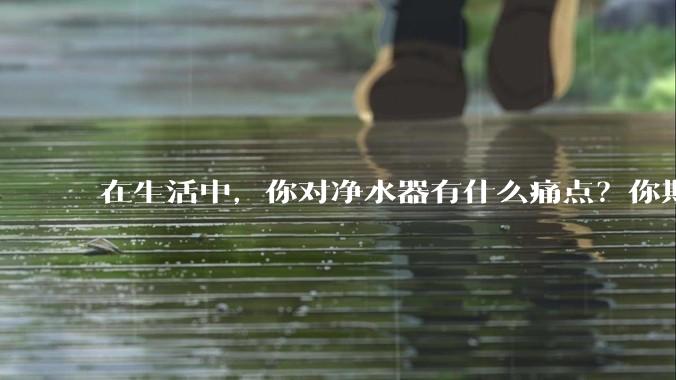 在生活中，你对净水器有什么痛点？你期待的净水产品是什么样子？