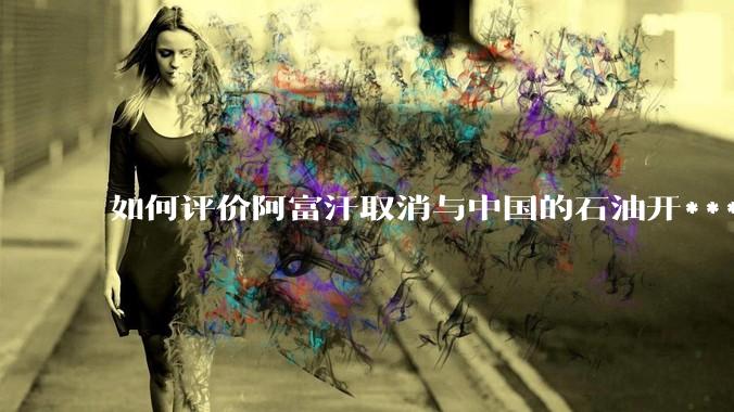 如何评价阿富汗取消与中国的石油开***合同？
